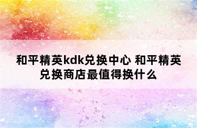 和平精英kdk兑换中心 和平精英兑换商店最值得换什么